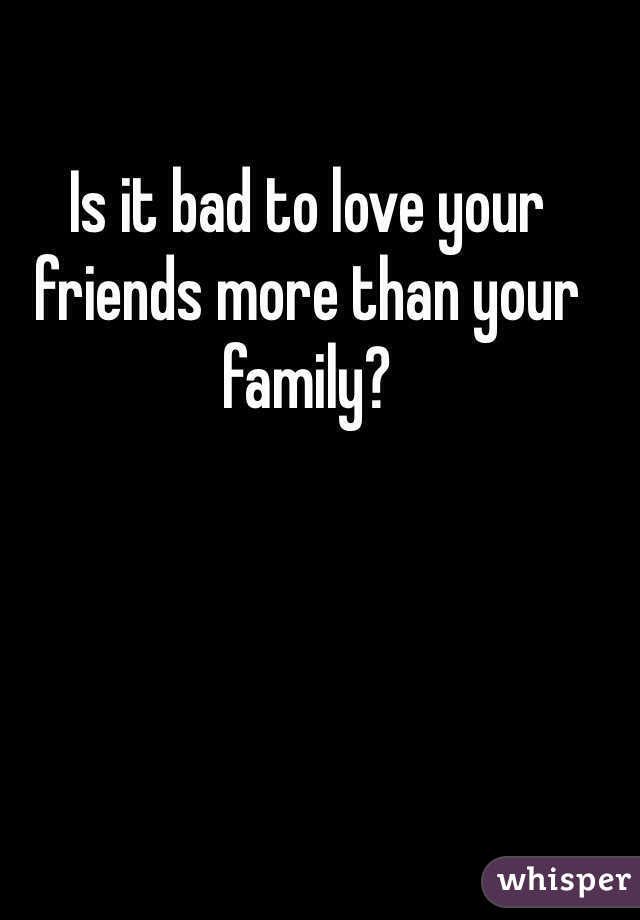 Is it bad to love your friends more than your family?