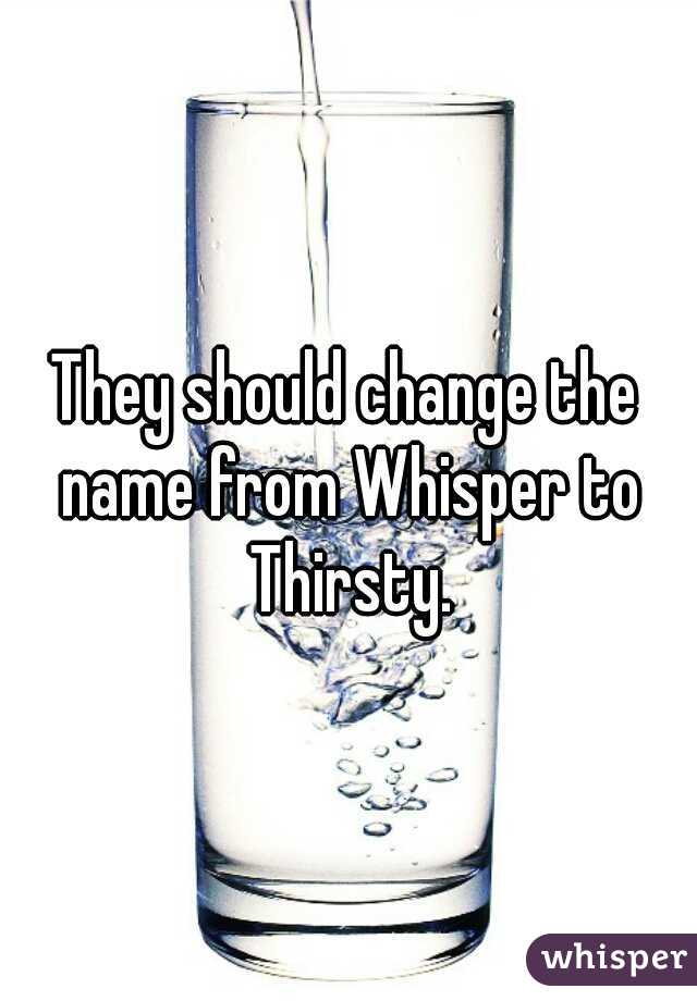 They should change the name from Whisper to Thirsty.
