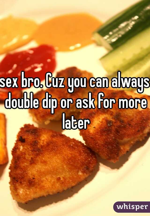 sex bro. Cuz you can always double dip or ask for more later