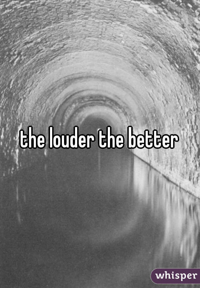 the louder the better