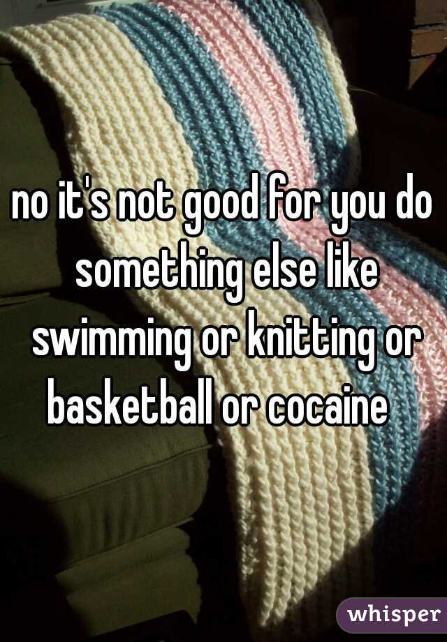 no it's not good for you do something else like swimming or knitting or basketball or cocaine  