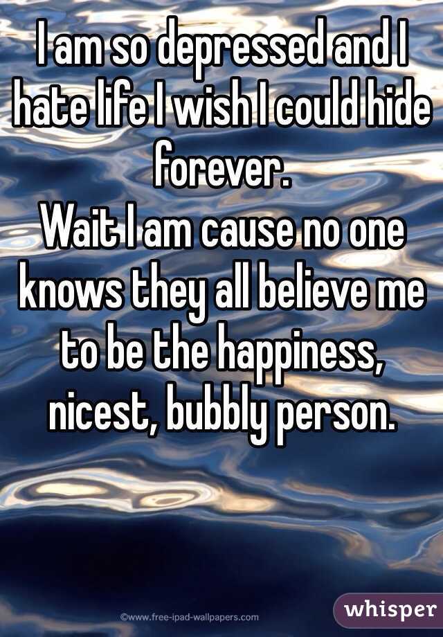 I am so depressed and I hate life I wish I could hide forever.
Wait I am cause no one knows they all believe me to be the happiness, nicest, bubbly person.