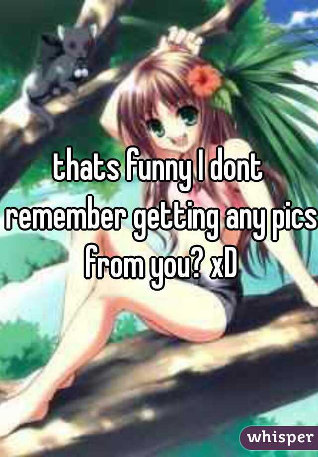thats funny I dont remember getting any pics from you? xD