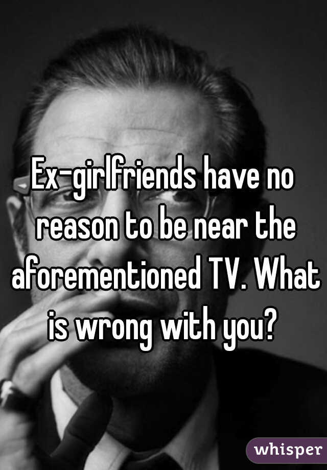 Ex-girlfriends have no reason to be near the aforementioned TV. What is wrong with you? 