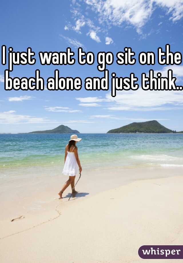 I just want to go sit on the beach alone and just think...