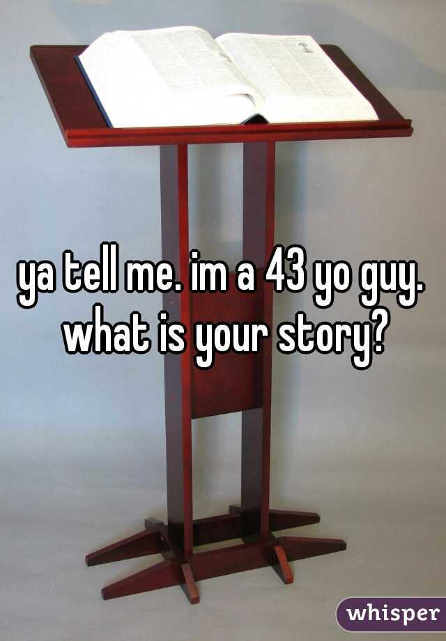 ya tell me. im a 43 yo guy. what is your story?