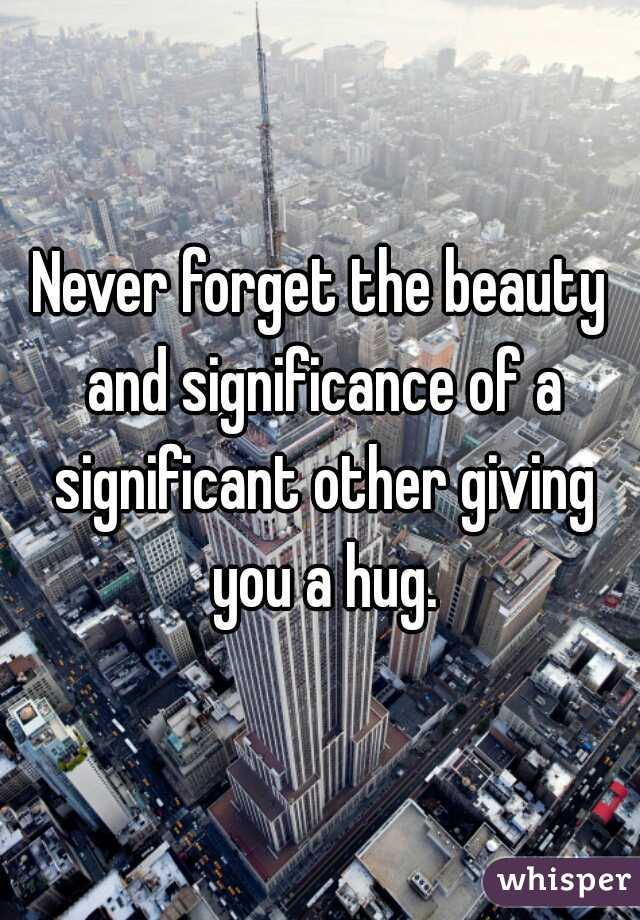 Never forget the beauty and significance of a significant other giving you a hug.