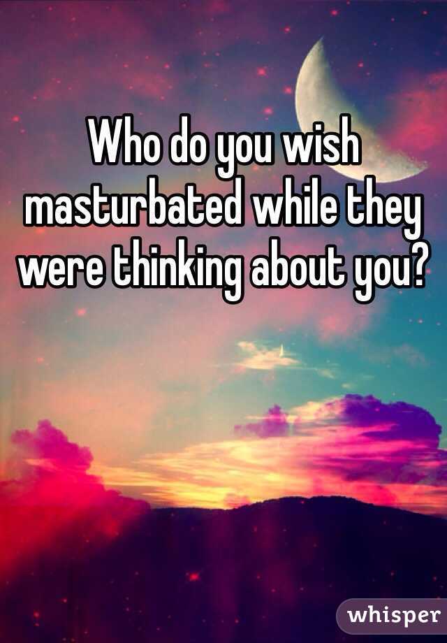 Who do you wish masturbated while they were thinking about you?