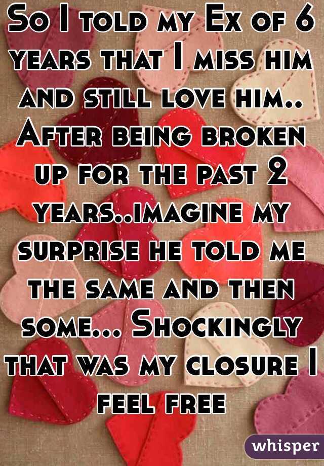 So I told my Ex of 6 years that I miss him and still love him.. After being broken up for the past 2 years..imagine my surprise he told me the same and then some... Shockingly that was my closure I feel free 