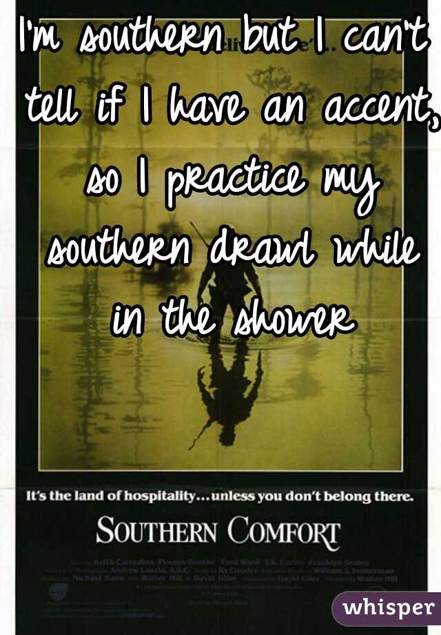 I'm southern but I can't tell if I have an accent, so I practice my southern drawl while in the shower