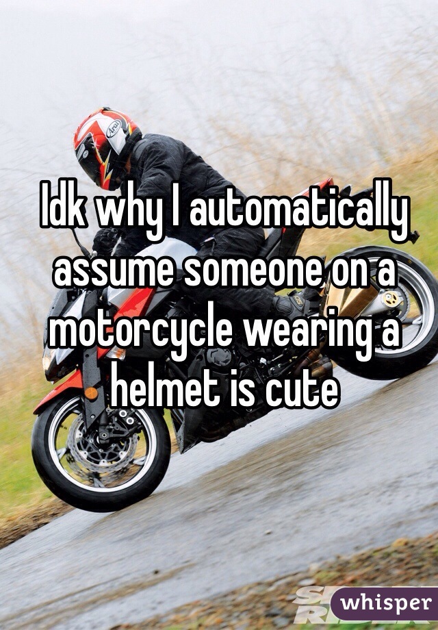 Idk why I automatically assume someone on a motorcycle wearing a helmet is cute 