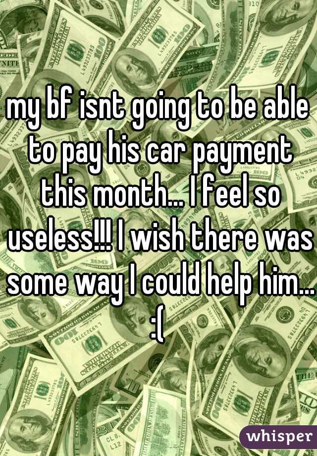 my bf isnt going to be able to pay his car payment this month... I feel so useless!!! I wish there was some way I could help him... :( 