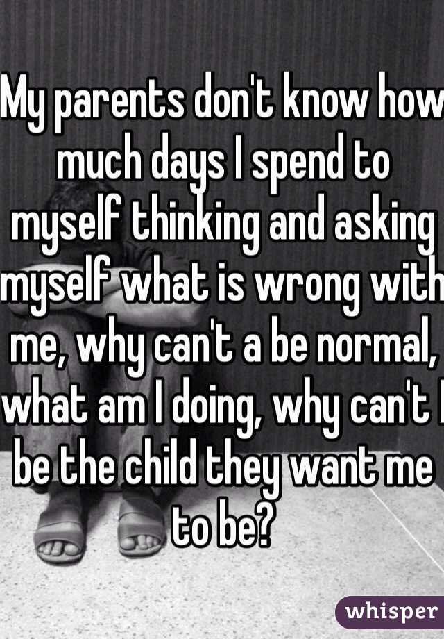 My parents don't know how much days I spend to myself thinking and asking myself what is wrong with me, why can't a be normal, what am I doing, why can't I be the child they want me to be? 