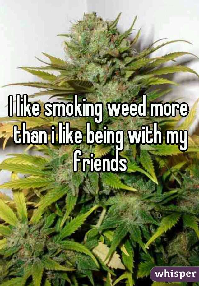 I like smoking weed more than i like being with my friends