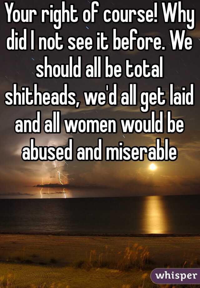Your right of course! Why did I not see it before. We should all be total shitheads, we'd all get laid and all women would be abused and miserable