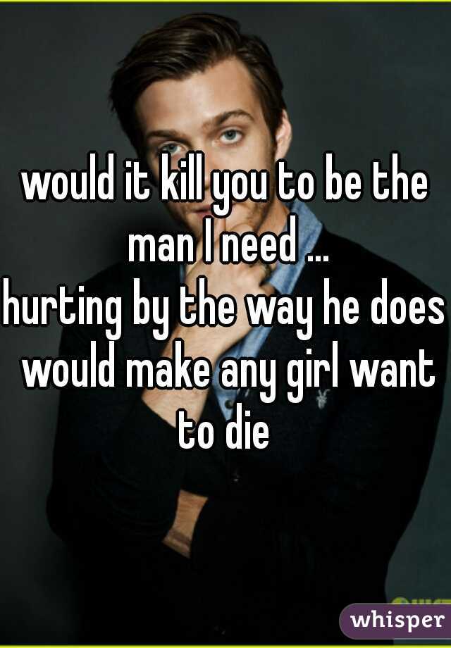 would it kill you to be the man I need ...

hurting by the way he does would make any girl want to die 