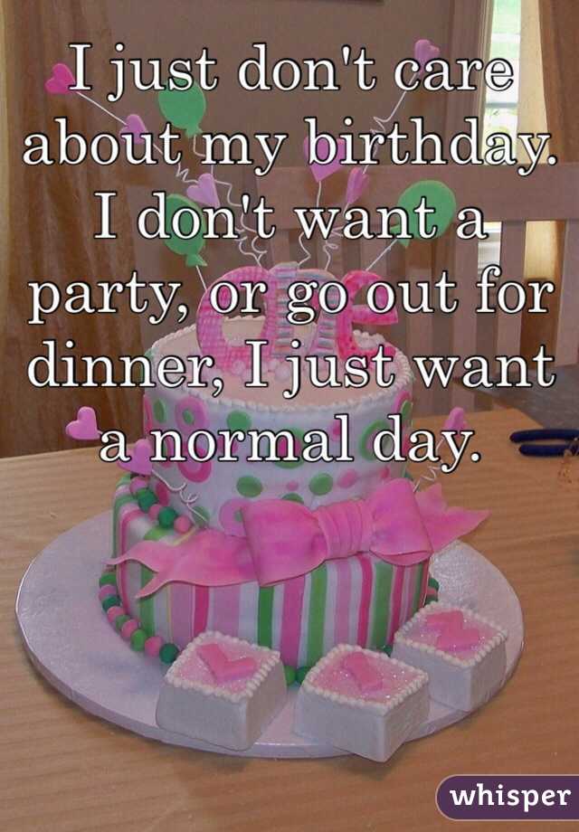 I just don't care about my birthday. I don't want a party, or go out for dinner, I just want a normal day. 