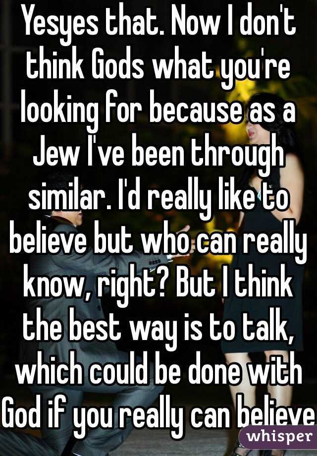 Yesyes that. Now I don't think Gods what you're looking for because as a Jew I've been through similar. I'd really like to believe but who can really know, right? But I think the best way is to talk, which could be done with God if you really can believe