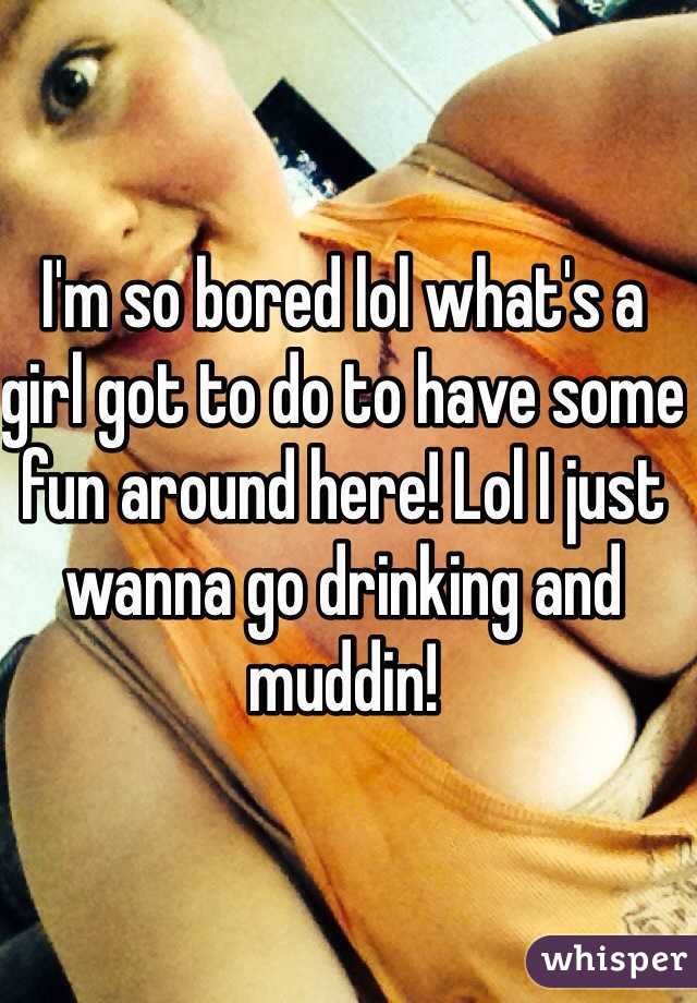 I'm so bored lol what's a girl got to do to have some fun around here! Lol I just wanna go drinking and muddin! 