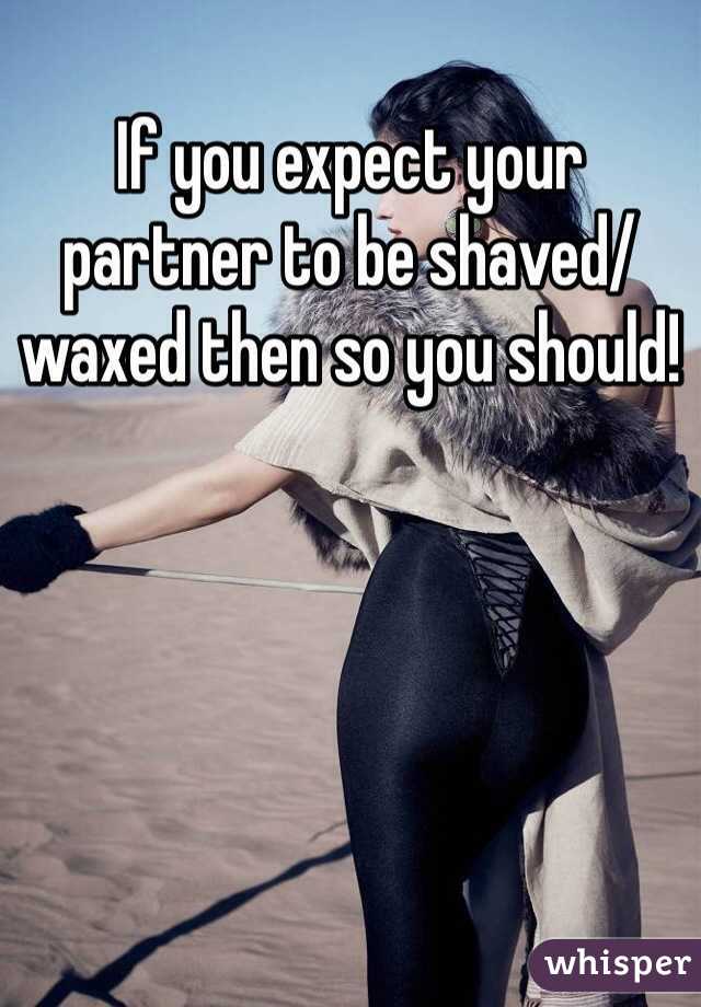 If you expect your partner to be shaved/waxed then so you should!