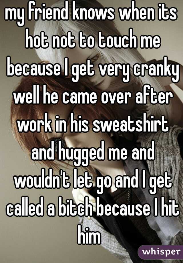 my friend knows when its hot not to touch me because I get very cranky well he came over after work in his sweatshirt and hugged me and wouldn't let go and I get called a bitch because I hit him  