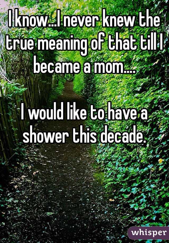 I know...I never knew the true meaning of that till I became a mom....  

I would like to have a shower this decade. 