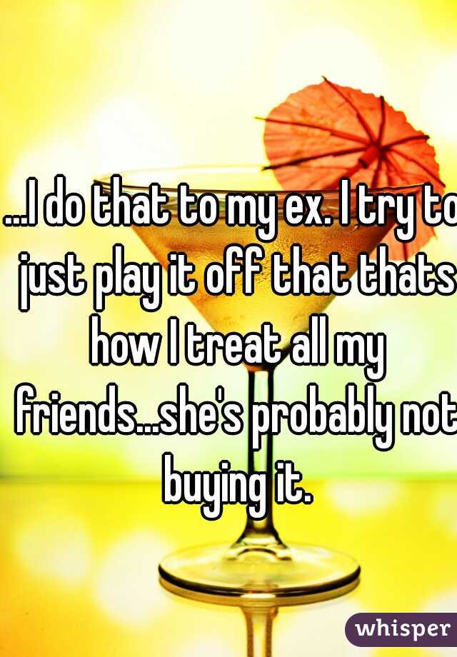 ...I do that to my ex. I try to just play it off that thats how I treat all my friends...she's probably not buying it.