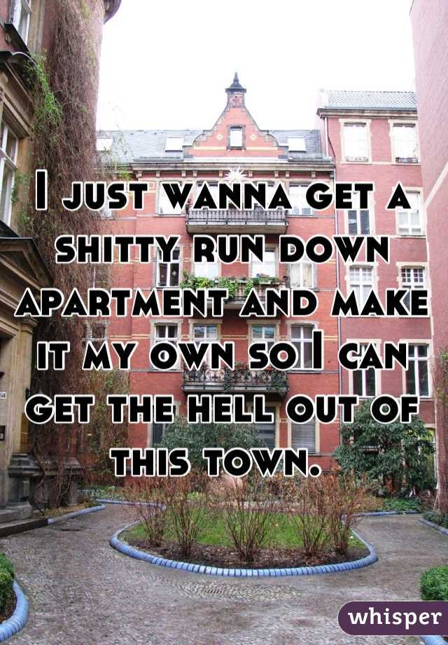 I just wanna get a shitty run down apartment and make it my own so I can get the hell out of this town. 
