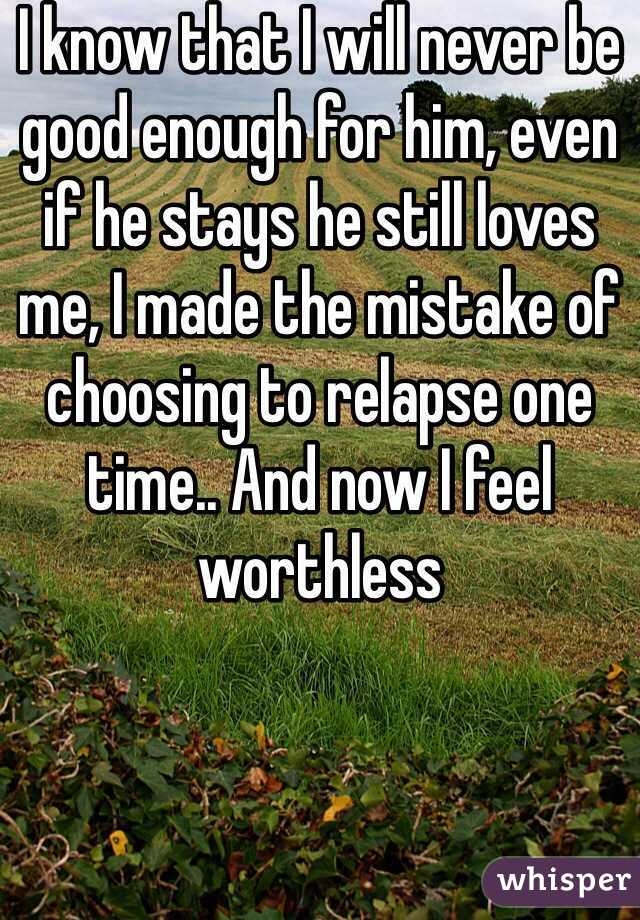 I know that I will never be good enough for him, even if he stays he still loves me, I made the mistake of choosing to relapse one time.. And now I feel worthless