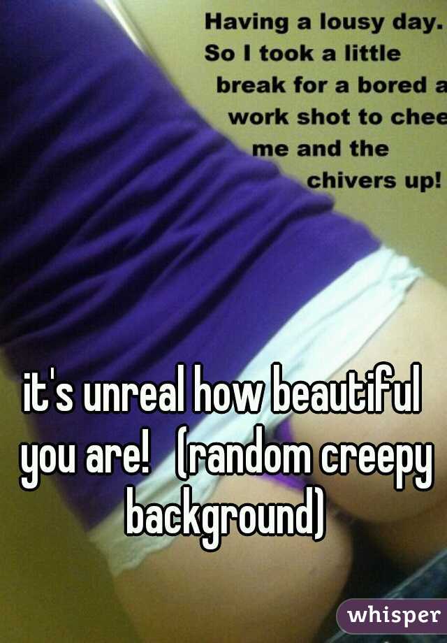 it's unreal how beautiful you are!   (random creepy background)