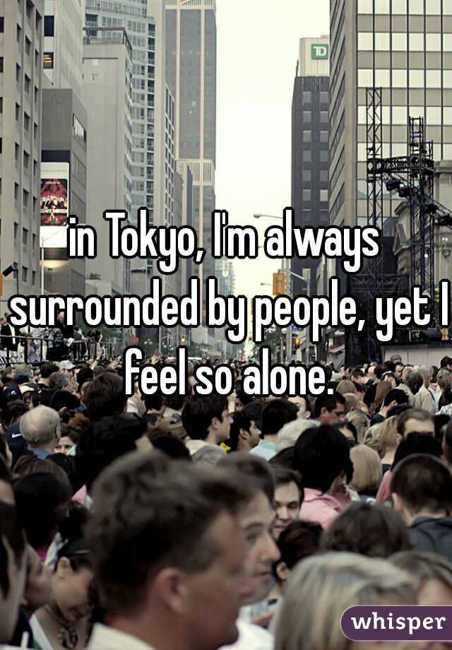 in Tokyo, I'm always surrounded by people, yet I feel so alone.