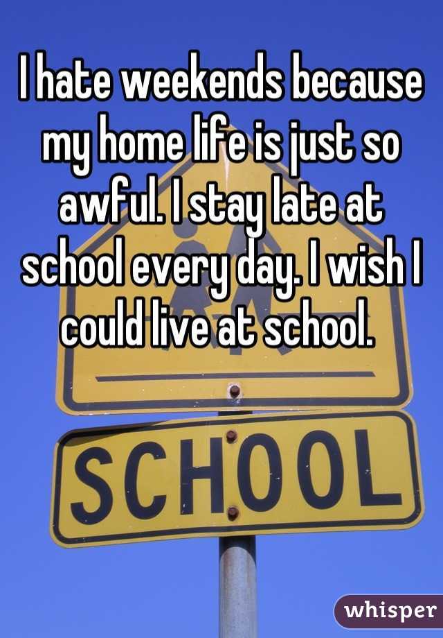 I hate weekends because my home life is just so awful. I stay late at school every day. I wish I could live at school. 