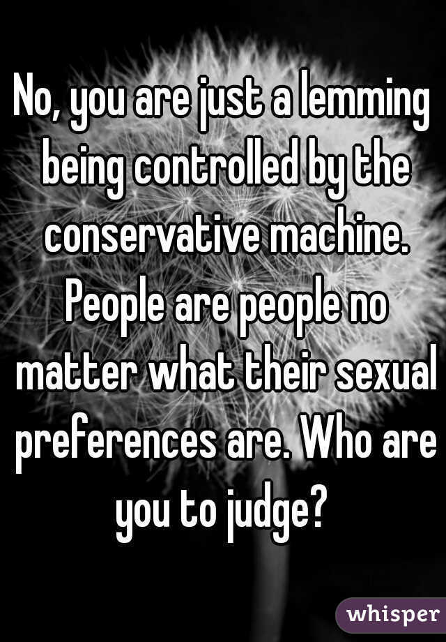 No, you are just a lemming being controlled by the conservative machine. People are people no matter what their sexual preferences are. Who are you to judge? 