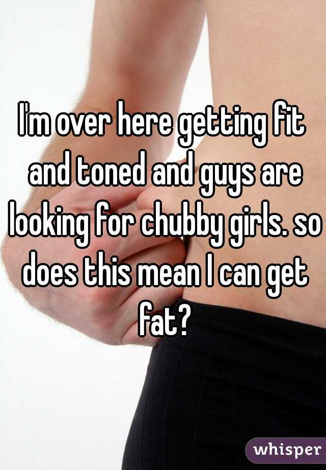 I'm over here getting fit and toned and guys are looking for chubby girls. so does this mean I can get fat?
