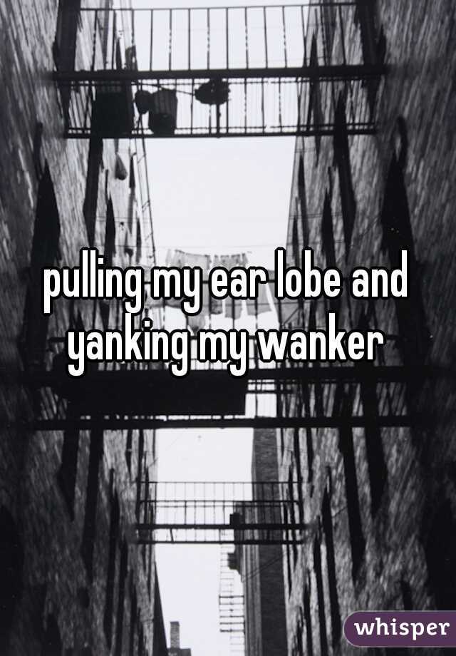 pulling my ear lobe and yanking my wanker 