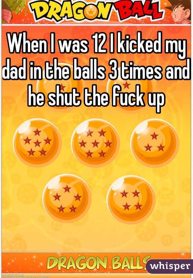 When I was 12 I kicked my dad in the balls 3 times and he shut the fuck up