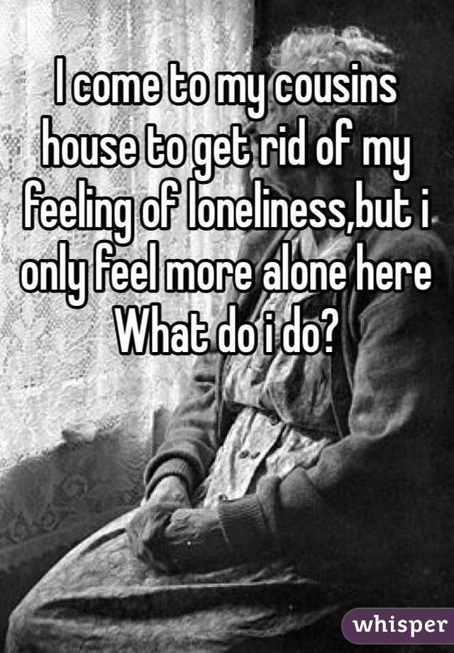 I come to my cousins house to get rid of my feeling of loneliness,but i only feel more alone here
What do i do? 