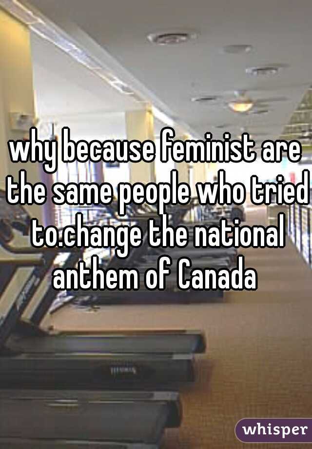 why because feminist are the same people who tried to.change the national anthem of Canada 