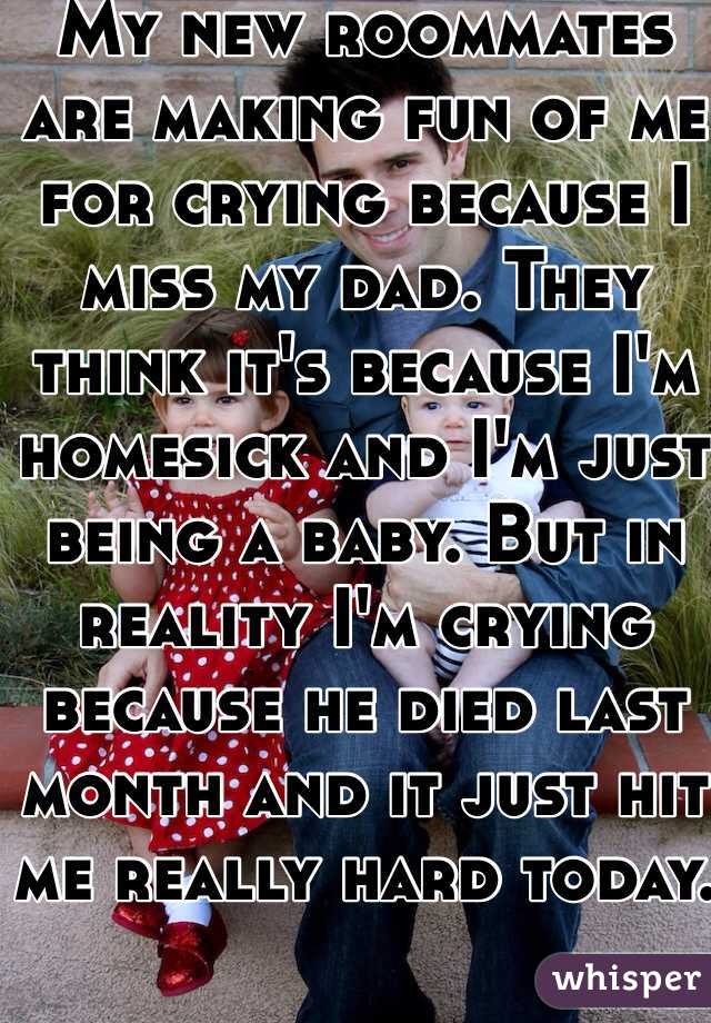 My new roommates are making fun of me for crying because I miss my dad. They think it's because I'm homesick and I'm just being a baby. But in reality I'm crying because he died last month and it just hit me really hard today.