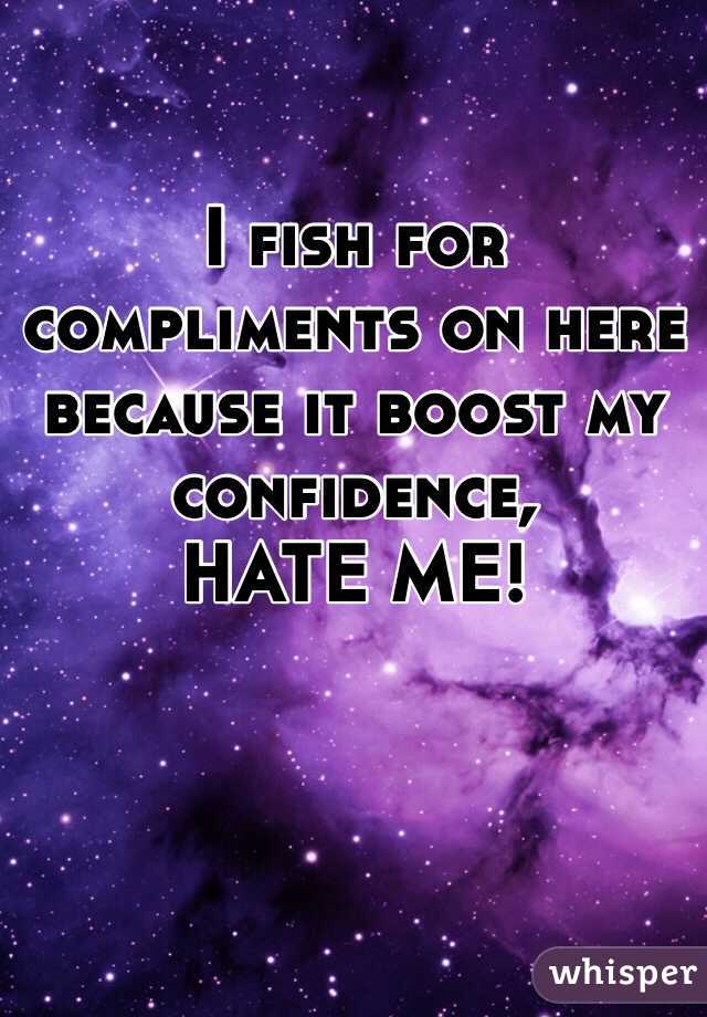 I fish for compliments on here because it boost my confidence,             HATE ME!