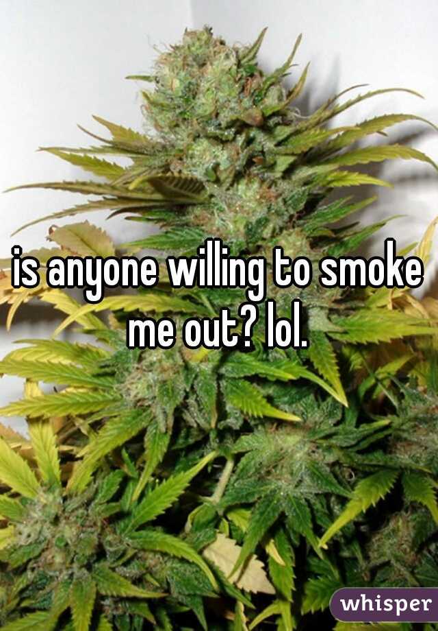 is anyone willing to smoke me out? lol. 