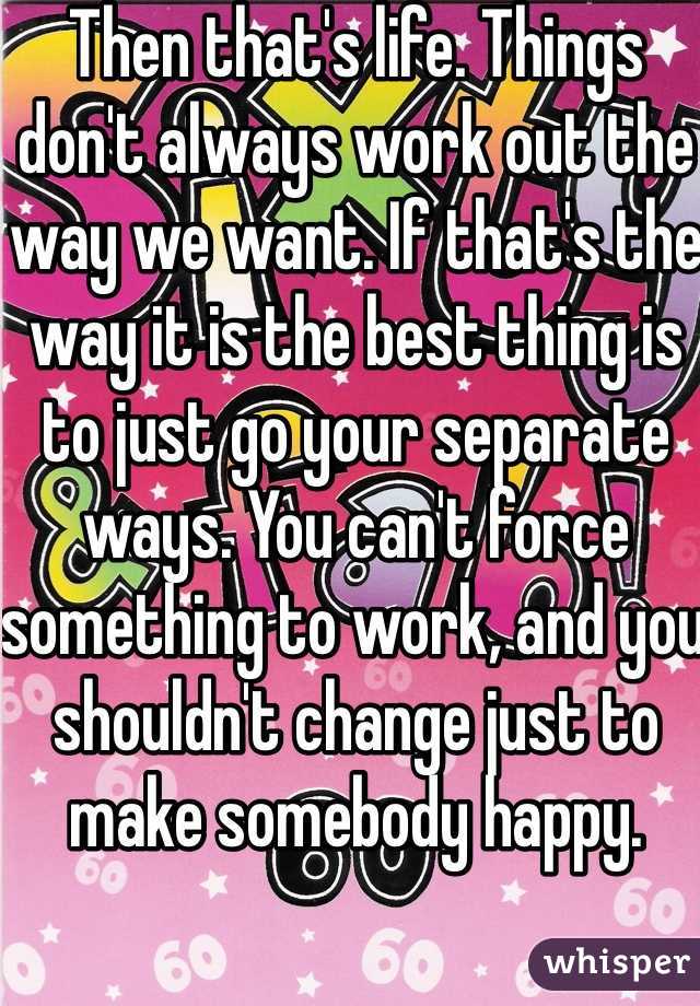 Then that's life. Things don't always work out the way we want. If that's the way it is the best thing is to just go your separate ways. You can't force something to work, and you shouldn't change just to make somebody happy. 