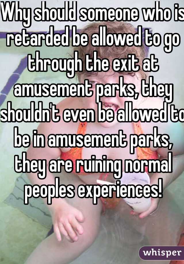 Why should someone who is retarded be allowed to go through the exit at amusement parks, they shouldn't even be allowed to be in amusement parks, they are ruining normal peoples experiences!