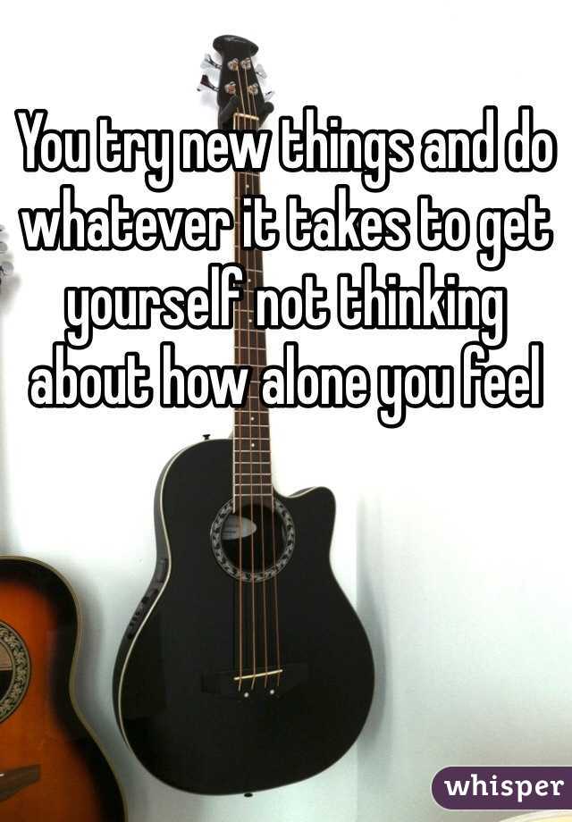 You try new things and do whatever it takes to get yourself not thinking about how alone you feel