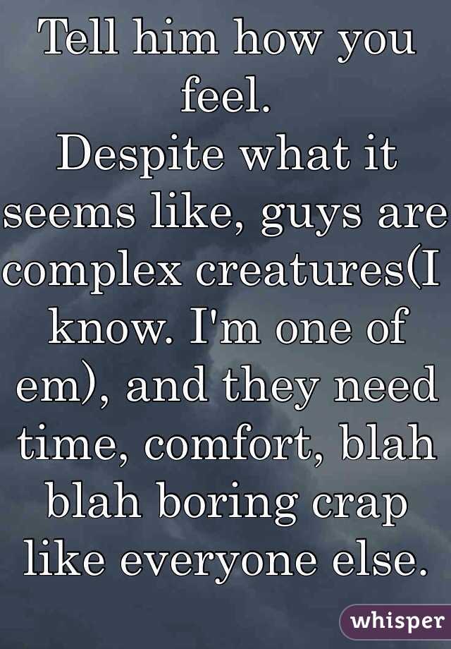 Tell him how you feel.
Despite what it seems like, guys are complex creatures(I know. I'm one of em), and they need time, comfort, blah blah boring crap like everyone else. Go get 'im.