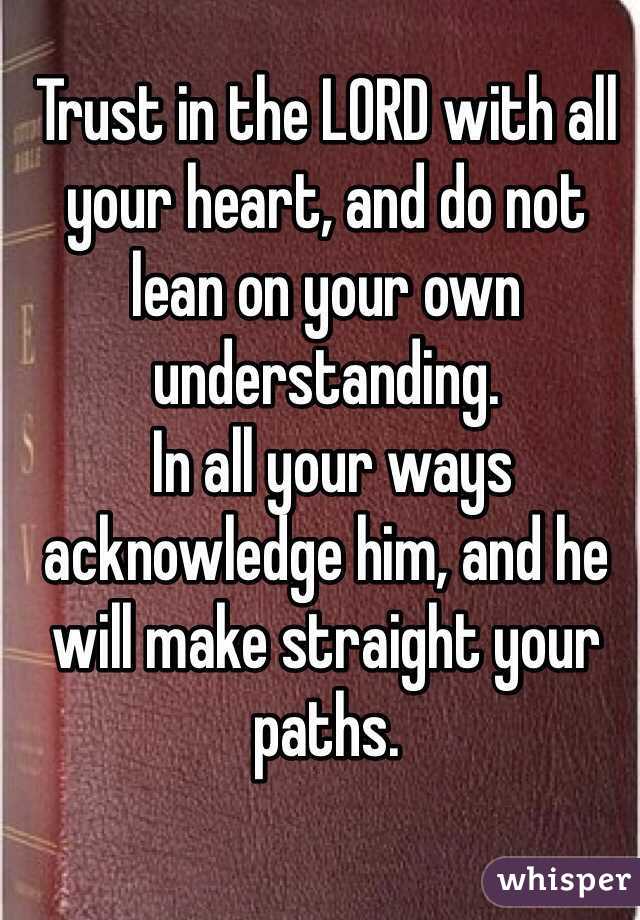 Trust in the LORD with all your heart, and do not lean on your own understanding. 
 In all your ways acknowledge him, and he will make straight your paths. 
