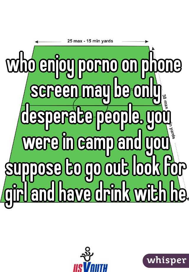 who enjoy porno on phone screen may be only desperate people. you were in camp and you suppose to go out look for girl and have drink with her