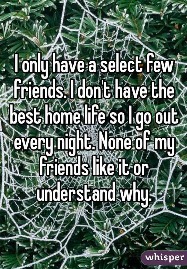 I only have a select few friends. I don't have the best home life so I go out every night. None of my friends like it or understand why. 