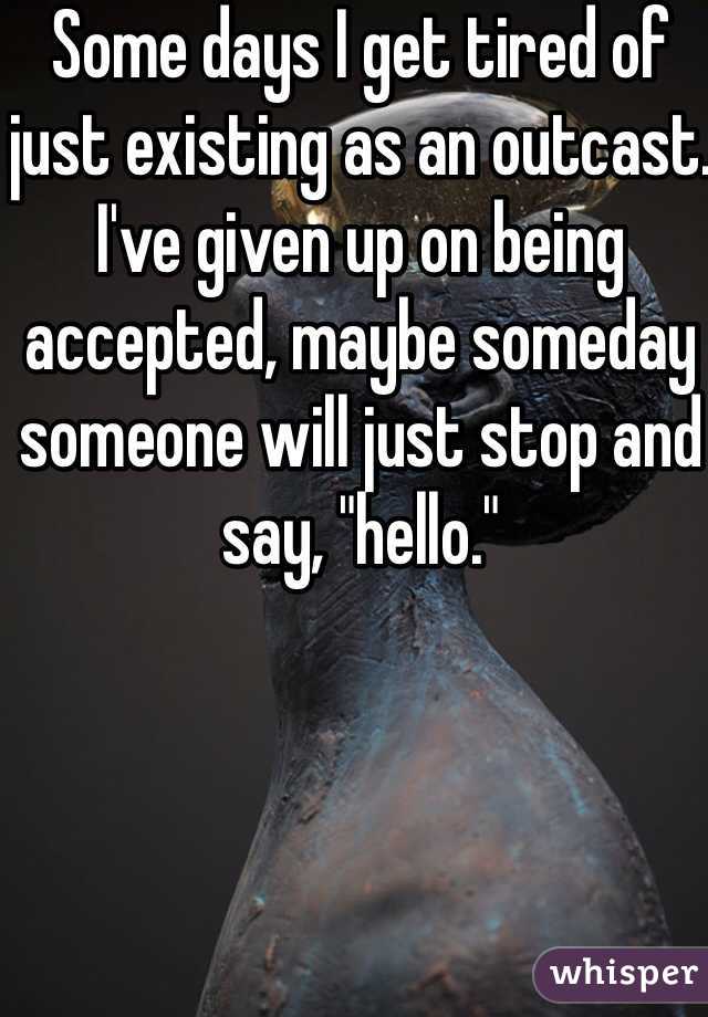 Some days I get tired of just existing as an outcast. I've given up on being accepted, maybe someday someone will just stop and say, "hello."