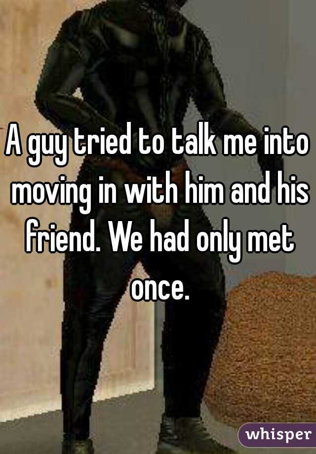 A guy tried to talk me into moving in with him and his friend. We had only met once.